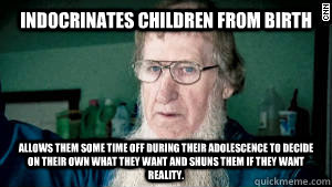 Indocrinates Children from Birth Allows them some time off during their adolescence to decide on their own what they want and shuns them if they want reality. - Indocrinates Children from Birth Allows them some time off during their adolescence to decide on their own what they want and shuns them if they want reality.  Scumbag Amish