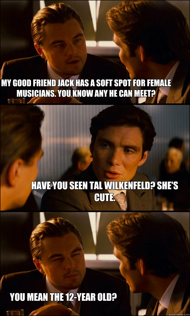 My good friend jack has a soft spot for female musicians. You Know any he can meet? have you seen tal wilkenfeld? She's cute. you mean the 12-year old?  Inception