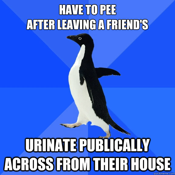 HAVE TO PEE
AFTER LEAVING A FRIEND'S URINATE PUBLICALLY ACROSS FROM THEIR HOUSE  Socially Awkward Penguin