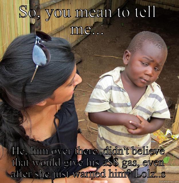 SO, YOU MEAN TO TELL ME... HE, HIM OVER THERE..DIDN'T BELIEVE THAT WOULD GIVE HIS A$$ GAS, EVEN AFTER SHE JUST WARNED HIM? LOLZ..S Skeptical Third World Child