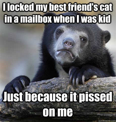 I locked my best friend's cat in a mailbox when I was kid Just because it pissed on me  Confession Bear