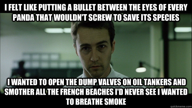 I felt like putting a bullet between the eyes of every Panda that wouldn't screw to save its species  I wanted to open the dump valves on oil tankers and smother all the French beaches I'd never see I wanted to breathe smoke  Edward Norton
