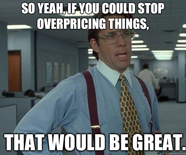 So yeah, if you could stop overpricing things, THAT WOULD BE GREAT.  that would be great