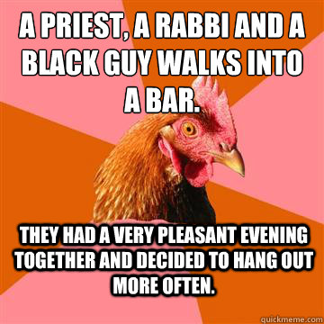 a priest, a rabbi and a black guy walks into a bar.  They had a very pleasant evening together and decided to hang out more often.  Anti-Joke Chicken