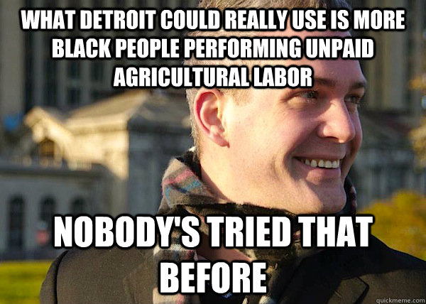 what detroit could really use is more black people performing unpaid agricultural labor nobody's tried that before  White Entrepreneurial Guy