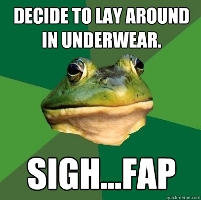 decide to lay around in underwear. Sigh...FAP  Foul Bachelor Frog