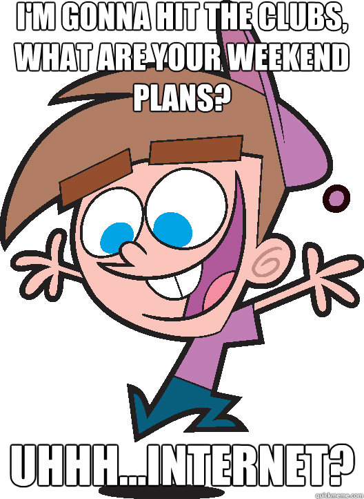 i'm gonna hit the clubs, what are your weekend plans? Uhhh...Internet? - i'm gonna hit the clubs, what are your weekend plans? Uhhh...Internet?  Timmyturner