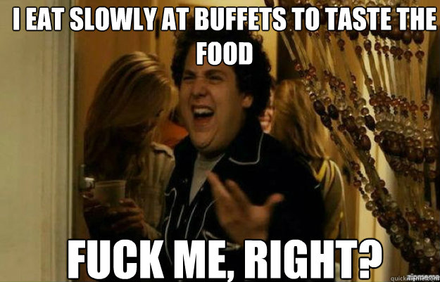 I eat slowly at buffets to taste the food FUCK ME, RIGHT?  fuck me right