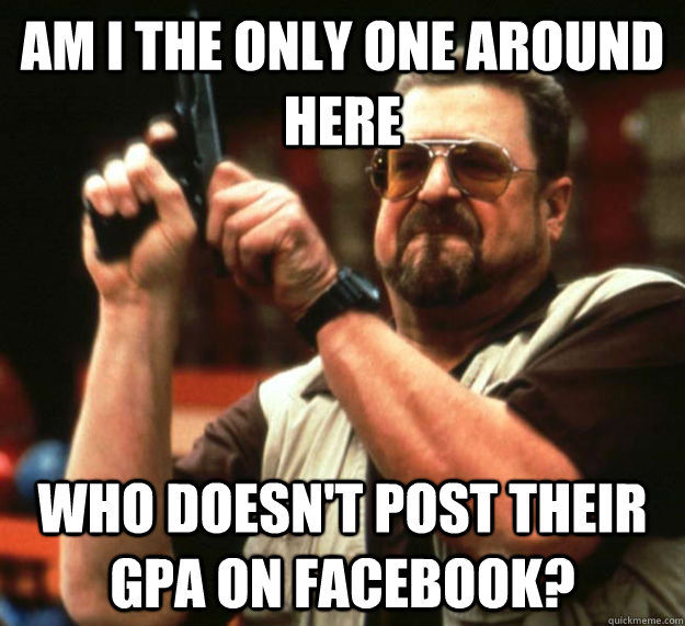 AM I THE ONLY ONE AROUND HERE WHO DOESN'T post their gpa on facebook?  Am I the only one around here1
