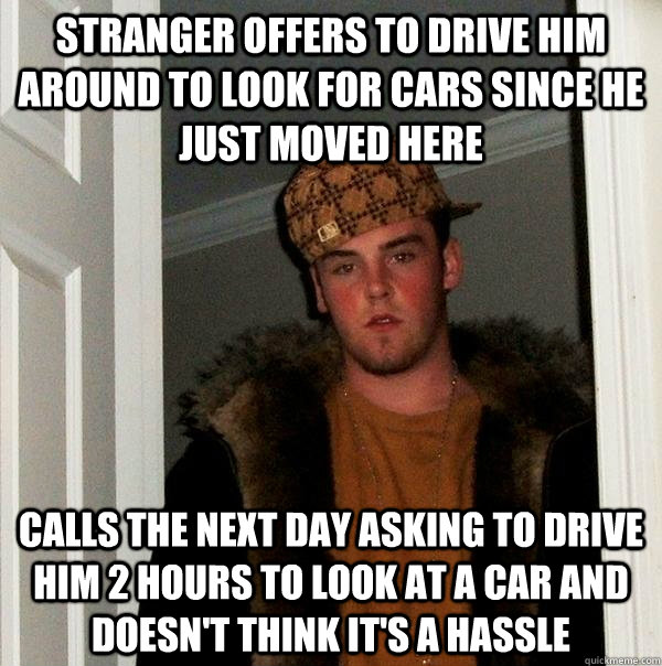 Stranger offers to drive him around to look for cars since he just moved here Calls the next day asking to drive him 2 hours to look at a car and doesn't think it's a hassle  Scumbag Steve