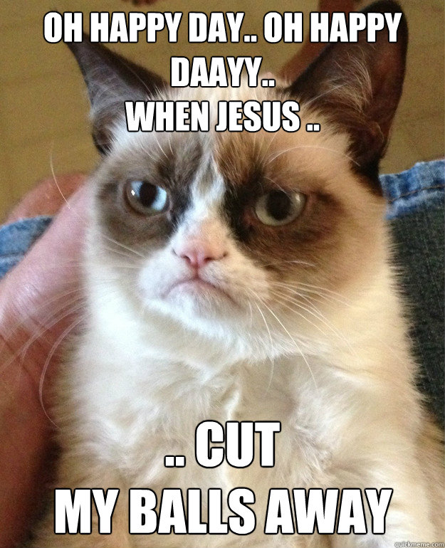oh happy day.. oh happy daayy..
when jesus .. .. cut
my balls away - oh happy day.. oh happy daayy..
when jesus .. .. cut
my balls away  Misc