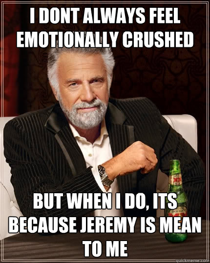 I dont always feel emotionally crushed but when i do, its because jeremy is mean to me  The Most Interesting Man In The World