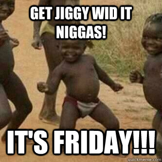 Get jiggy wid it niggas! It's friday!!!  Its friday niggas