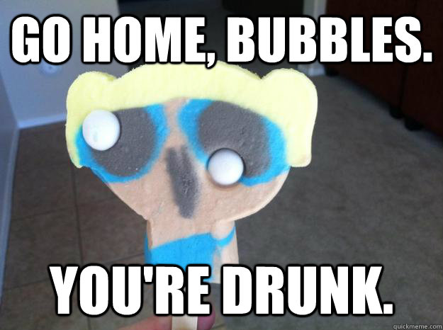 Go home, bubbles. You're drunk. - Go home, bubbles. You're drunk.  Go home, youre drunk.