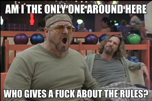 Am I the only one around here who gives a fuck about the rules? - Am I the only one around here who gives a fuck about the rules?  Angry Walter