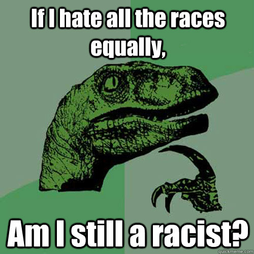 If I hate all the races equally, Am I still a racist?  Philosoraptor