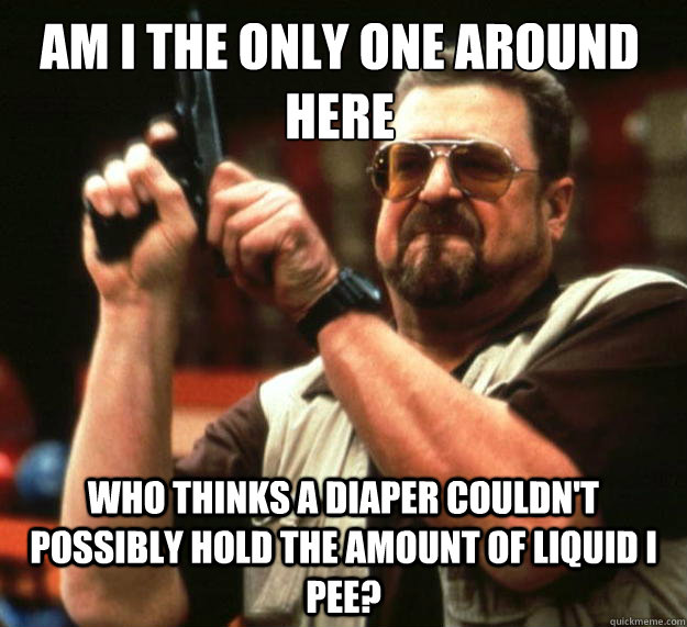 Am I the only one around here Who thinks a diaper couldn't possibly hold the amount of liquid i pee?  Walter
