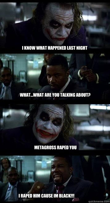 i know what happened last night what...what are you talking about? metagross raped you  I RAPED HIM cause im black!!!  Joker with Black guy