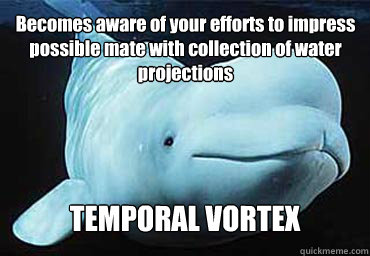 Becomes aware of your efforts to impress possible mate with collection of water projections TEMPORAL VORTEX  