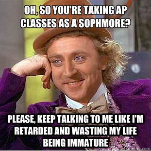 Oh, so you're taking AP classes as a Sophmore? Please, keep talking to me like I'm retarded and wasting my life being immature  Creepy Wonka