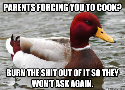 Parents forcing you to cook? Burn the shit out of it so they won't ask again.  Malicious Advice Mallard