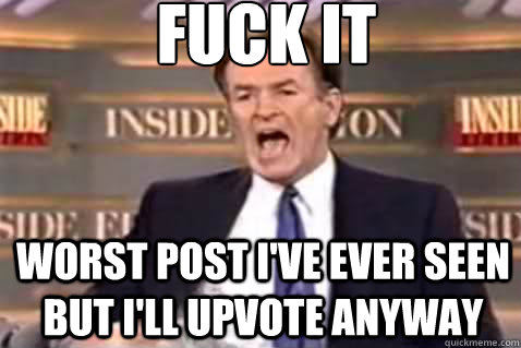 fuck it worst post i've ever seen but i'll upvote anyway - fuck it worst post i've ever seen but i'll upvote anyway  Fuck It Bill OReilly