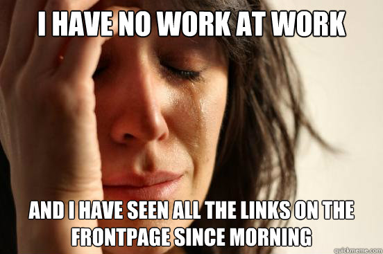 I have no work at work and i have seen all the links on the frontpage since morning   First World Problems