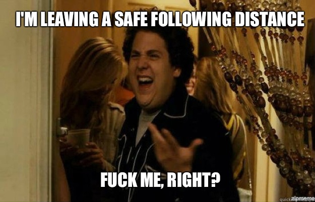 I'm leaving a safe following distance  FUCK ME, RIGHT?  fuck me right