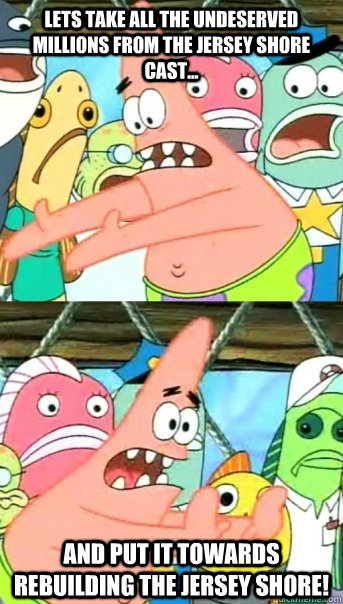 Lets take all the undeserved millions from the jersey shore cast... and put it towards rebuilding the Jersey shore! - Lets take all the undeserved millions from the jersey shore cast... and put it towards rebuilding the Jersey shore!  Push it somewhere else Patrick