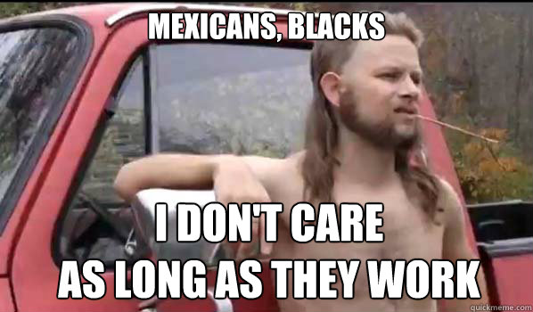 Mexicans, BLACKS I DON'T CARE
AS LONG AS THEY WORK  Almost Politically Correct Redneck