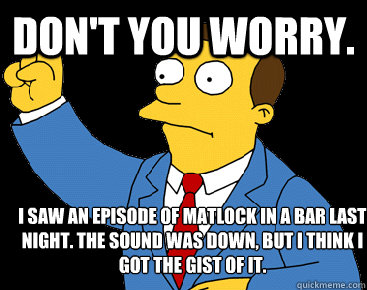 Don't you worry.  I saw an episode of Matlock in a bar last night. The sound was down, but I think I got the gist of it.  - Don't you worry.  I saw an episode of Matlock in a bar last night. The sound was down, but I think I got the gist of it.   Lionel Hutz