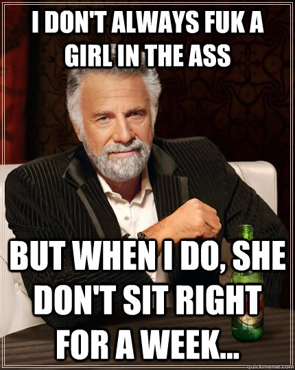 I don't always fuk a girl in the ass but when I do, she don't sit right for a week...  The Most Interesting Man In The World