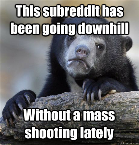 This subreddit has been going downhill Without a mass shooting lately  Confession Bear