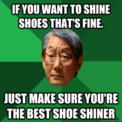 If you want to shine shoes that's fine.  Just make sure you're the best shoe shiner  High Expectations Asian Father