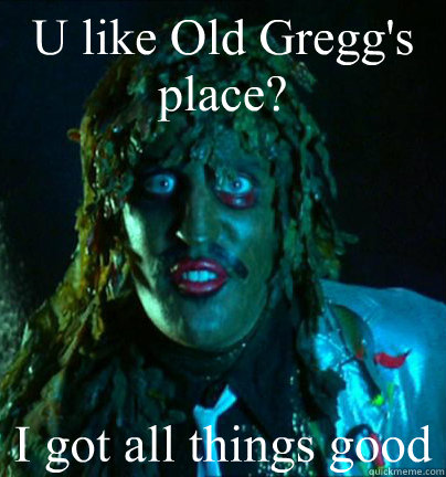 U like Old Gregg's place? I got all things good  Old gregg