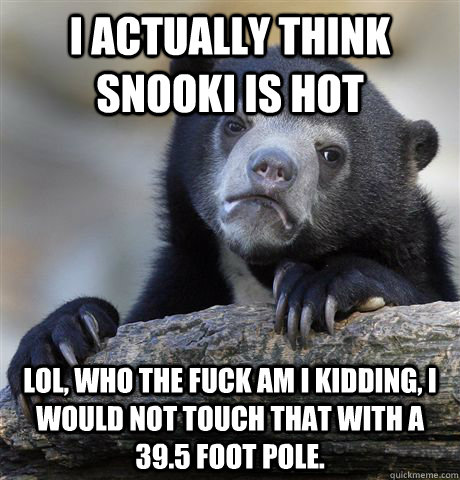 I actually think snooki is hot Lol, who the fuck am I kidding, I would not touch that with a 39.5 foot pole.  Confession Bear