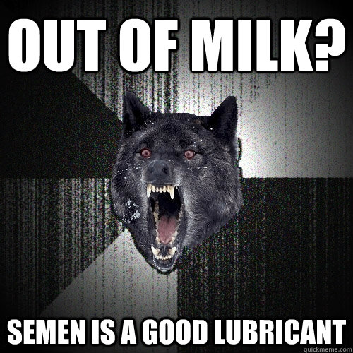 out of milk? Semen is a good lubricant  Insanity Wolf