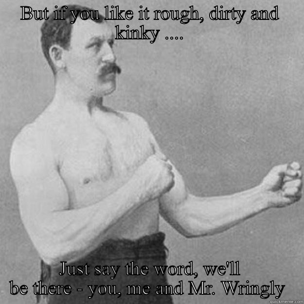 BUT IF YOU LIKE IT ROUGH, DIRTY AND KINKY .... JUST SAY THE WORD, WE'LL BE THERE - YOU, ME AND MR. WRINGLY  overly manly man