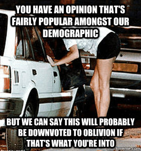 You have an opinion that's fairly popular amongst our demographic But we can say this will probably be downvoted to oblivion if that's what you're into - You have an opinion that's fairly popular amongst our demographic But we can say this will probably be downvoted to oblivion if that's what you're into  FB karma whore