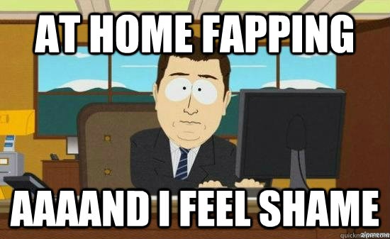 at home fapping AAAAND I feel shame  aaaand its gone