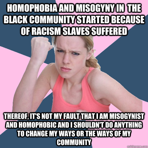 Homophobia and Misogyny in  the Black Community started because of racism slaves suffered Thereof, it's not my fault that I am misogynist and homophobic and I shouldn't do anything to change my ways or the ways of my community - Homophobia and Misogyny in  the Black Community started because of racism slaves suffered Thereof, it's not my fault that I am misogynist and homophobic and I shouldn't do anything to change my ways or the ways of my community  Social Justice Sally