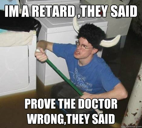 im a retard ,they said  prove the doctor wrong,they said  They said