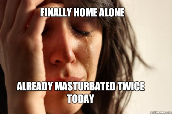 Finally home alone Already masturbated twice today  First World Problems