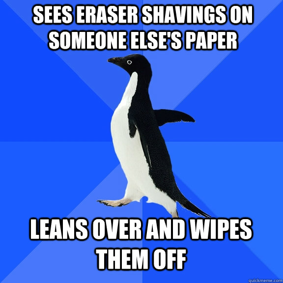 Sees eraser shavings on someone else's paper leans over and wipes them off  Socially Awkward Penguin