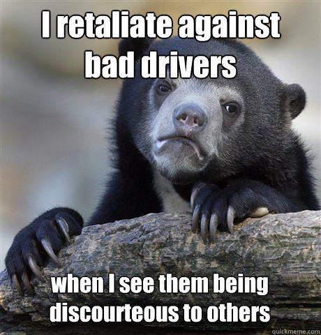 I retaliate against 
bad drivers when I see them being discourteous to others  Confession Bear