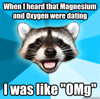 When I heard that Magnesium and Oxygen were dating  I was like 