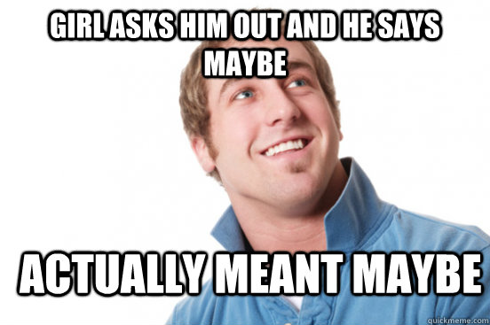 girl asks him out and he says maybe actually meant maybe  Misunderstood Douchebag