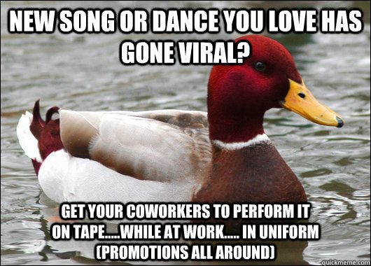 New song or dance you love has gone viral? get your coworkers to perform it                                 on tape.....while at work..... in uniform                                 (promotions all around)                    Malicious Advice Mallard