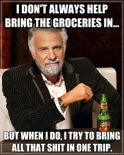 i don't always help bring the groceries in... but when I do, i try to bring all that shit in one trip.  The Most Interesting Man In The World