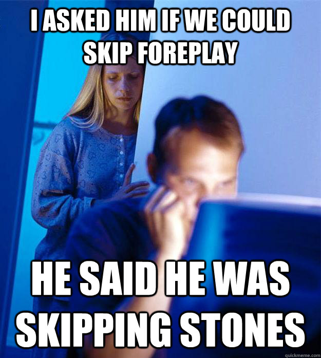 I asked him if we could skip foreplay he said he was skipping stones  Redditors Wife